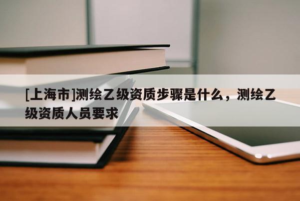 [上海市]测绘乙级资质步骤是什么，测绘乙级资质人员要求