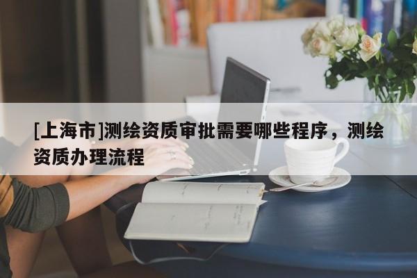 [上海市]测绘资质审批需要哪些程序，测绘资质办理流程