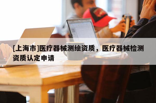 [上海市]医疗器械测绘资质，医疗器械检测资质认定申请