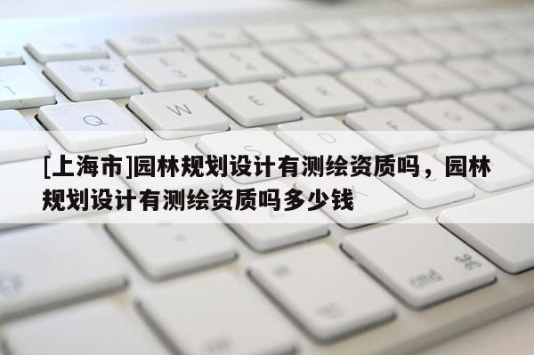 [上海市]园林规划设计有测绘资质吗，园林规划设计有测绘资质吗多少钱