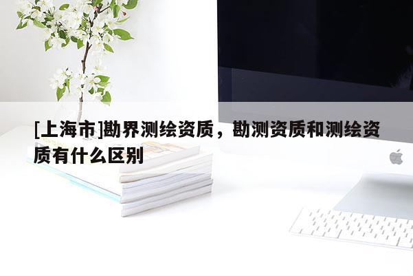 [上海市]勘界测绘资质，勘测资质和测绘资质有什么区别