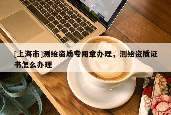[上海市]测绘资质专用章办理，测绘资质证书怎么办理