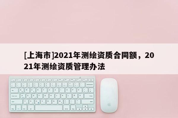 [上海市]2021年测绘资质合同额，2021年测绘资质管理办法
