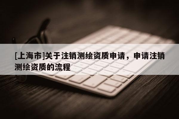 [上海市]关于注销测绘资质申请，申请注销测绘资质的流程