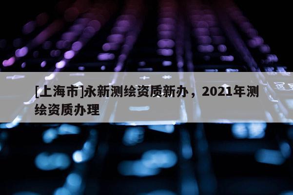 [上海市]永新测绘资质新办，2021年测绘资质办理