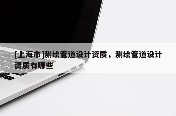 [上海市]测绘管道设计资质，测绘管道设计资质有哪些