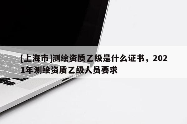 [上海市]测绘资质乙级是什么证书，2021年测绘资质乙级人员要求