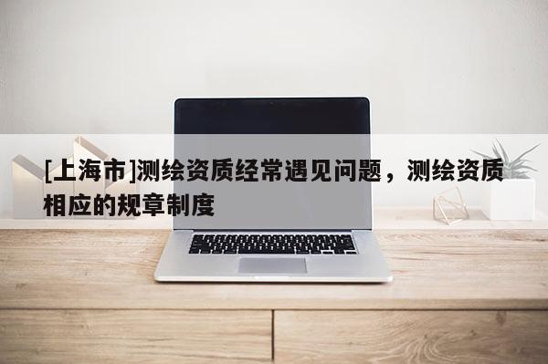 [上海市]测绘资质经常遇见问题，测绘资质相应的规章制度