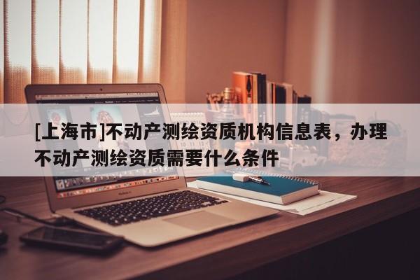 [上海市]不动产测绘资质机构信息表，办理不动产测绘资质需要什么条件