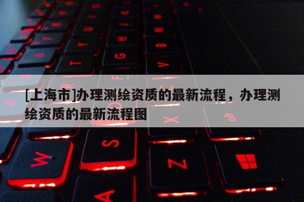 [上海市]办理测绘资质的最新流程，办理测绘资质的最新流程图