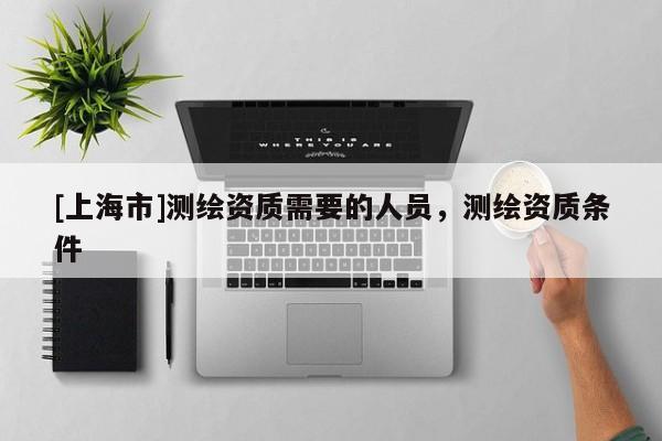 [上海市]测绘资质需要的人员，测绘资质条件