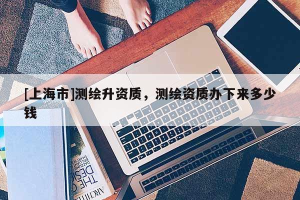 [上海市]测绘升资质，测绘资质办下来多少钱