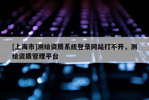 [上海市]测绘资质系统登录网站打不开，测绘资质管理平台