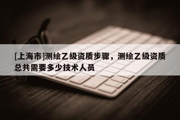 [上海市]测绘乙级资质步骤，测绘乙级资质总共需要多少技术人员