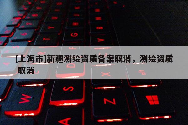 [上海市]新疆测绘资质备案取消，测绘资质 取消