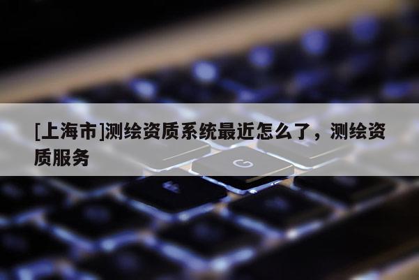 [上海市]测绘资质系统最近怎么了，测绘资质服务