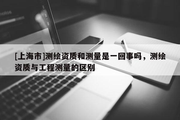 [上海市]测绘资质和测量是一回事吗，测绘资质与工程测量的区别