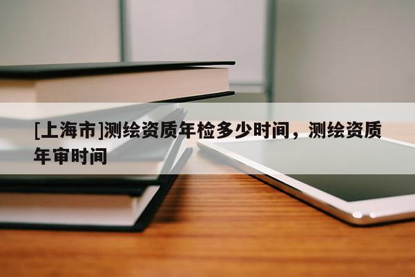 [上海市]测绘资质年检多少时间，测绘资质年审时间
