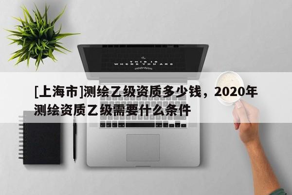 [上海市]测绘乙级资质多少钱，2020年测绘资质乙级需要什么条件