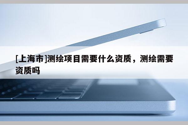 [上海市]测绘项目需要什么资质，测绘需要资质吗