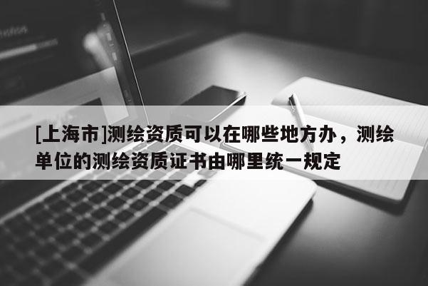 [上海市]测绘资质可以在哪些地方办，测绘单位的测绘资质证书由哪里统一规定