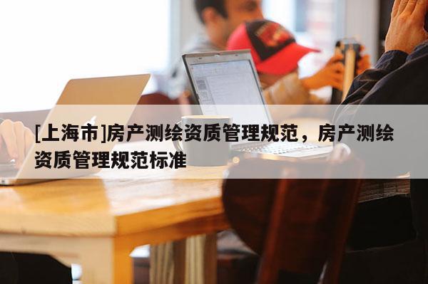 [上海市]房产测绘资质管理规范，房产测绘资质管理规范标准