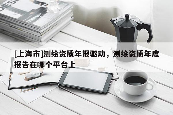 [上海市]测绘资质年报驱动，测绘资质年度报告在哪个平台上