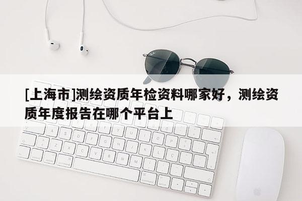 [上海市]测绘资质年检资料哪家好，测绘资质年度报告在哪个平台上