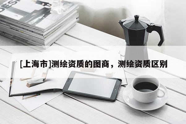 [上海市]测绘资质的图商，测绘资质区别
