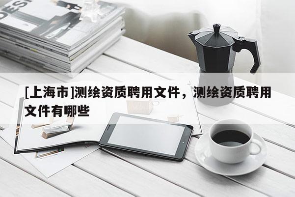 [上海市]测绘资质聘用文件，测绘资质聘用文件有哪些