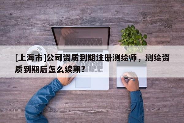 [上海市]公司资质到期注册测绘师，测绘资质到期后怎么续期?