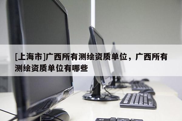 [上海市]广西所有测绘资质单位，广西所有测绘资质单位有哪些