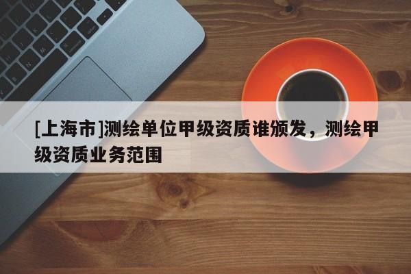 [上海市]测绘单位甲级资质谁颁发，测绘甲级资质业务范围