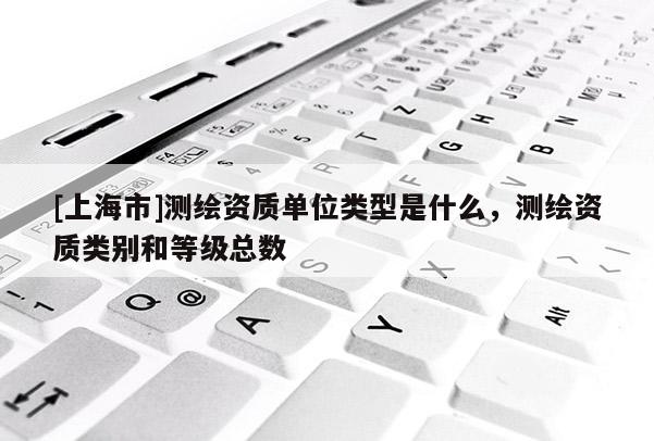 [上海市]测绘资质单位类型是什么，测绘资质类别和等级总数
