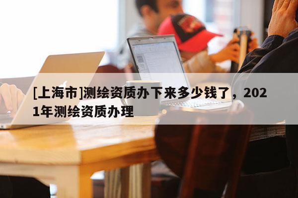 [上海市]测绘资质办下来多少钱了，2021年测绘资质办理