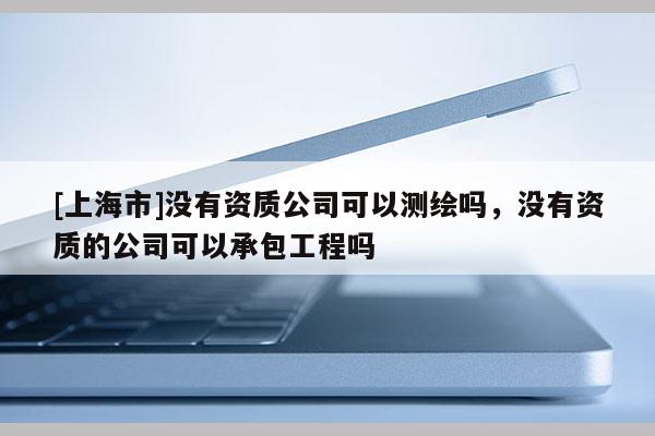 [上海市]没有资质公司可以测绘吗，没有资质的公司可以承包工程吗