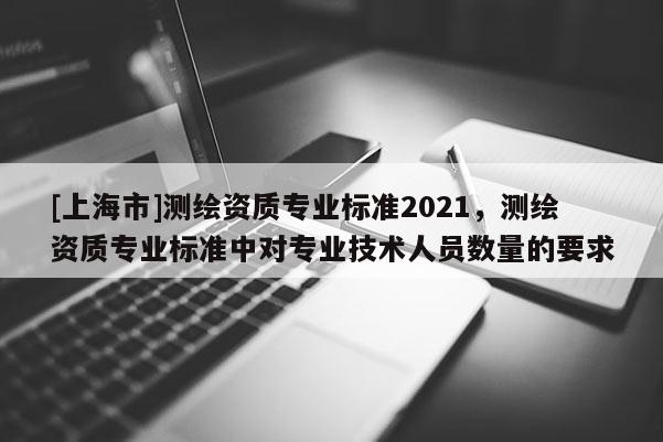 [上海市]测绘资质专业标准2021，测绘资质专业标准中对专业技术人员数量的要求