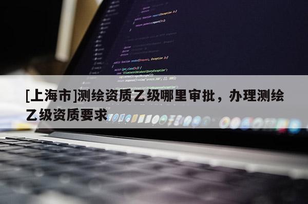 [上海市]测绘资质乙级哪里审批，办理测绘乙级资质要求