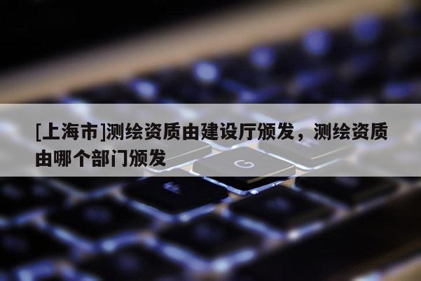 [上海市]测绘资质由建设厅颁发，测绘资质由哪个部门颁发