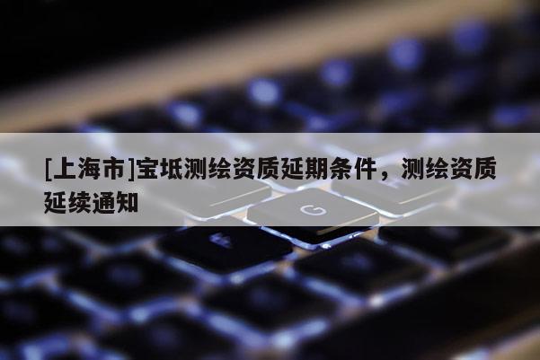 [上海市]宝坻测绘资质延期条件，测绘资质延续通知