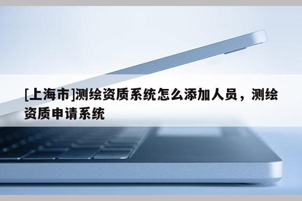 [上海市]测绘资质系统怎么添加人员，测绘资质申请系统