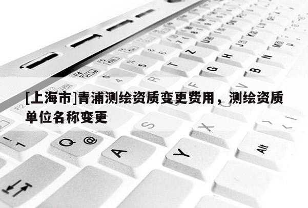 [上海市]青浦测绘资质变更费用，测绘资质单位名称变更