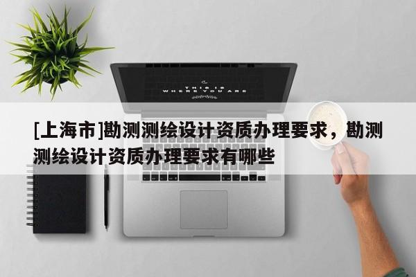 [上海市]勘测测绘设计资质办理要求，勘测测绘设计资质办理要求有哪些