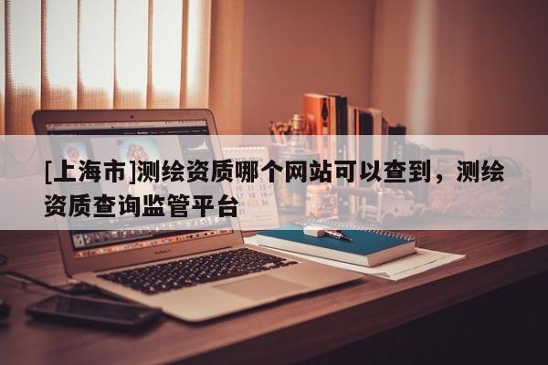 [上海市]测绘资质哪个网站可以查到，测绘资质查询监管平台