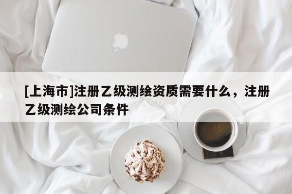 [上海市]注册乙级测绘资质需要什么，注册乙级测绘公司条件