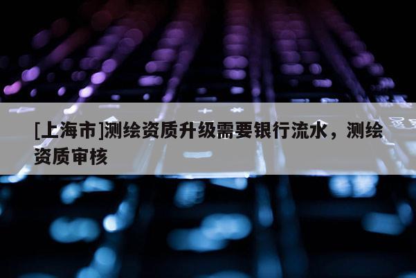 [上海市]测绘资质升级需要银行流水，测绘资质审核