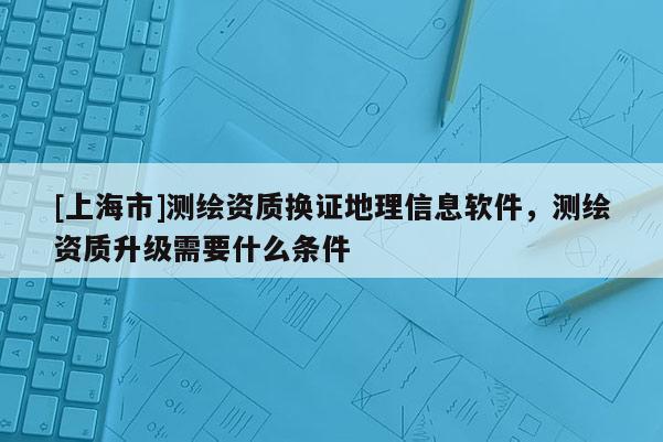 [上海市]测绘资质换证地理信息软件，测绘资质升级需要什么条件