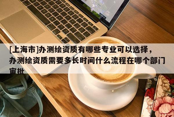 [上海市]办测绘资质有哪些专业可以选择，办测绘资质需要多长时间什么流程在哪个部门审批