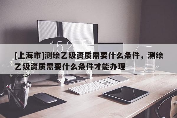 [上海市]测绘乙级资质需要什么条件，测绘乙级资质需要什么条件才能办理