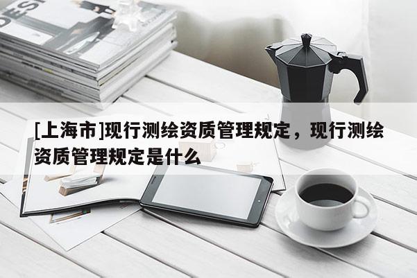 [上海市]现行测绘资质管理规定，现行测绘资质管理规定是什么